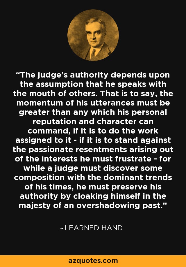 The judge's authority depends upon the assumption that he speaks with the mouth of others. That is to say, the momentum of his utterances must be greater than any which his personal reputation and character can command, if it is to do the work assigned to it - if it is to stand against the passionate resentments arising out of the interests he must frustrate - for while a judge must discover some composition with the dominant trends of his times, he must preserve his authority by cloaking himself in the majesty of an overshadowing past. - Learned Hand