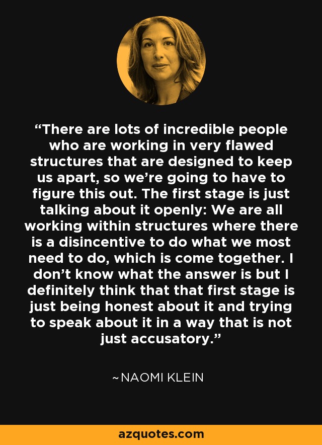 There are lots of incredible people who are working in very flawed structures that are designed to keep us apart, so we're going to have to figure this out. The first stage is just talking about it openly: We are all working within structures where there is a disincentive to do what we most need to do, which is come together. I don't know what the answer is but I definitely think that that first stage is just being honest about it and trying to speak about it in a way that is not just accusatory. - Naomi Klein