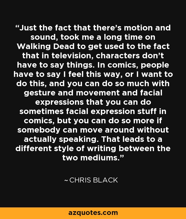 Just the fact that there's motion and sound, took me a long time on Walking Dead to get used to the fact that in television, characters don't have to say things. In comics, people have to say I feel this way, or I want to do this, and you can do so much with gesture and movement and facial expressions that you can do sometimes facial expression stuff in comics, but you can do so more if somebody can move around without actually speaking. That leads to a different style of writing between the two mediums. - Chris Black