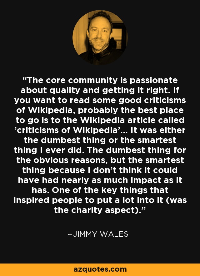 The core community is passionate about quality and getting it right. If you want to read some good criticisms of Wikipedia, probably the best place to go is to the Wikipedia article called 'criticisms of Wikipedia'... It was either the dumbest thing or the smartest thing I ever did. The dumbest thing for the obvious reasons, but the smartest thing because I don't think it could have had nearly as much impact as it has. One of the key things that inspired people to put a lot into it (was the charity aspect). - Jimmy Wales