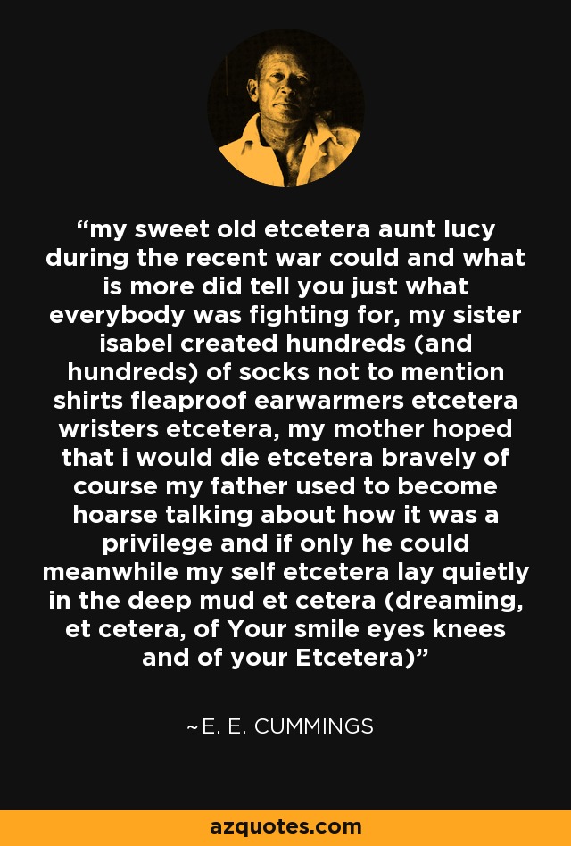 my sweet old etcetera aunt lucy during the recent war could and what is more did tell you just what everybody was fighting for, my sister isabel created hundreds (and hundreds) of socks not to mention shirts fleaproof earwarmers etcetera wristers etcetera, my mother hoped that i would die etcetera bravely of course my father used to become hoarse talking about how it was a privilege and if only he could meanwhile my self etcetera lay quietly in the deep mud et cetera (dreaming, et cetera, of Your smile eyes knees and of your Etcetera) - e. e. cummings