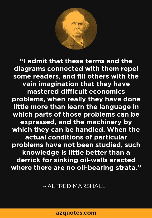 I admit that these terms and the diagrams connected with them repel some readers, and fill others with the vain imagination that they have mastered difficult economics problems, when really they have done little more than learn the language in which parts of those problems can be expressed, and the machinery by which they can be handled. When the actual conditions of particular problems have not been studied, such knowledge is little better than a derrick for sinking oil-wells erected where there are no oil-bearing strata. - Alfred Marshall