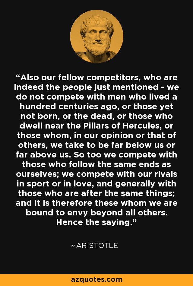 Also our fellow competitors, who are indeed the people just mentioned - we do not compete with men who lived a hundred centuries ago, or those yet not born, or the dead, or those who dwell near the Pillars of Hercules, or those whom, in our opinion or that of others, we take to be far below us or far above us. So too we compete with those who follow the same ends as ourselves; we compete with our rivals in sport or in love, and generally with those who are after the same things; and it is therefore these whom we are bound to envy beyond all others. Hence the saying. - Aristotle