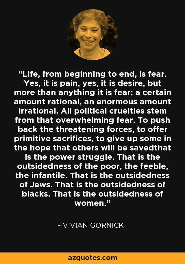 Life, from beginning to end, is fear. Yes, it is pain, yes, it is desire, but more than anything it is fear; a certain amount rational, an enormous amount irrational. All political cruelties stem from that overwhelming fear. To push back the threatening forces, to offer primitive sacrifices, to give up some in the hope that others will be savedthat is the power struggle. That is the outsidedness of the poor, the feeble, the infantile. That is the outsidedness of Jews. That is the outsidedness of blacks. That is the outsidedness of women. - Vivian Gornick