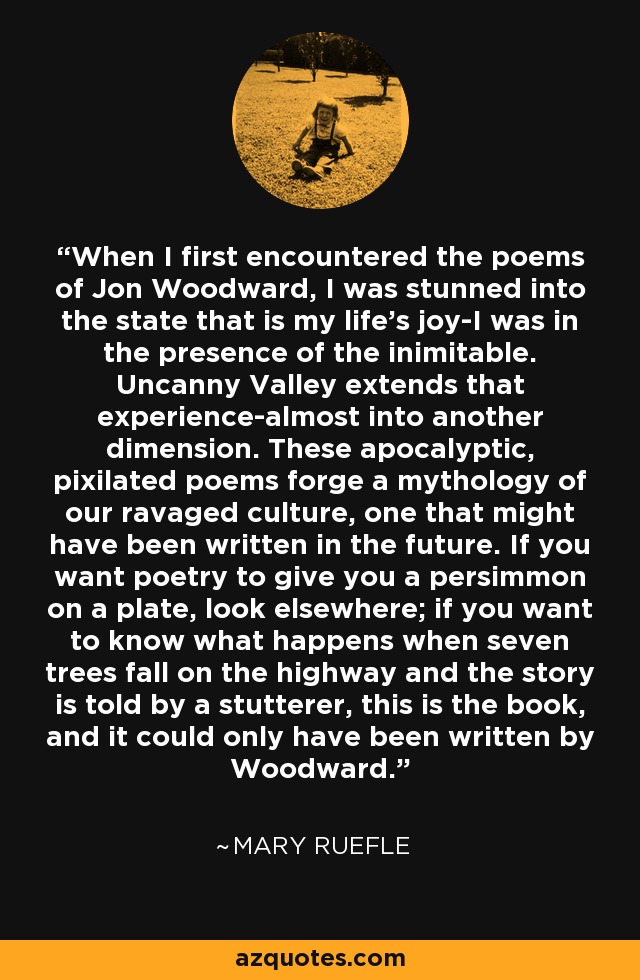 When I first encountered the poems of Jon Woodward, I was stunned into the state that is my life's joy-I was in the presence of the inimitable. Uncanny Valley extends that experience-almost into another dimension. These apocalyptic, pixilated poems forge a mythology of our ravaged culture, one that might have been written in the future. If you want poetry to give you a persimmon on a plate, look elsewhere; if you want to know what happens when seven trees fall on the highway and the story is told by a stutterer, this is the book, and it could only have been written by Woodward. - Mary Ruefle