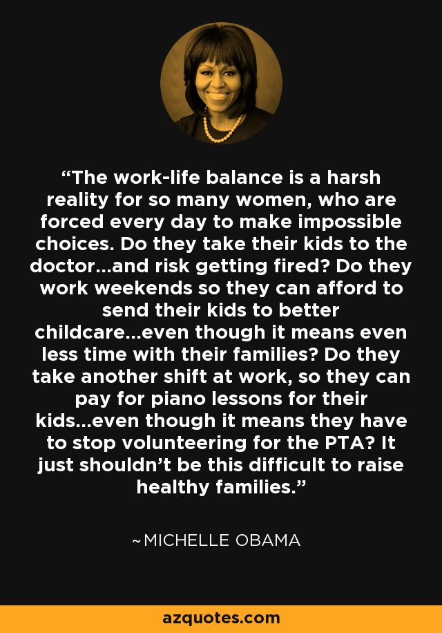 The work-life balance is a harsh reality for so many women, who are forced every day to make impossible choices. Do they take their kids to the doctor...and risk getting fired? Do they work weekends so they can afford to send their kids to better childcare...even though it means even less time with their families? Do they take another shift at work, so they can pay for piano lessons for their kids...even though it means they have to stop volunteering for the PTA? It just shouldn't be this difficult to raise healthy families. - Michelle Obama