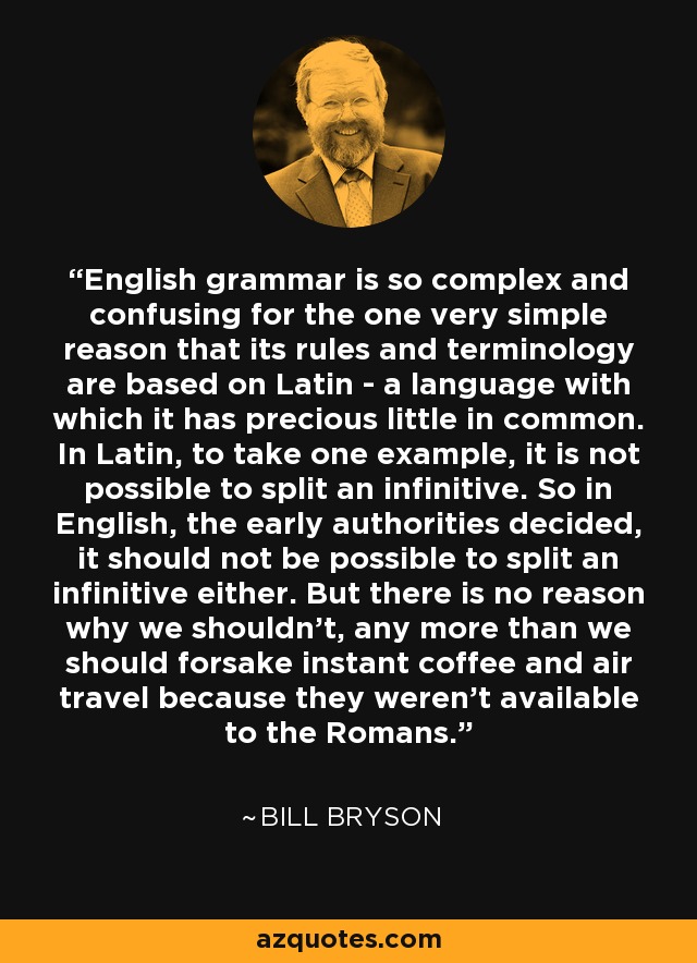 English grammar is so complex and confusing for the one very simple reason that its rules and terminology are based on Latin - a language with which it has precious little in common. In Latin, to take one example, it is not possible to split an infinitive. So in English, the early authorities decided, it should not be possible to split an infinitive either. But there is no reason why we shouldn't, any more than we should forsake instant coffee and air travel because they weren't available to the Romans. - Bill Bryson