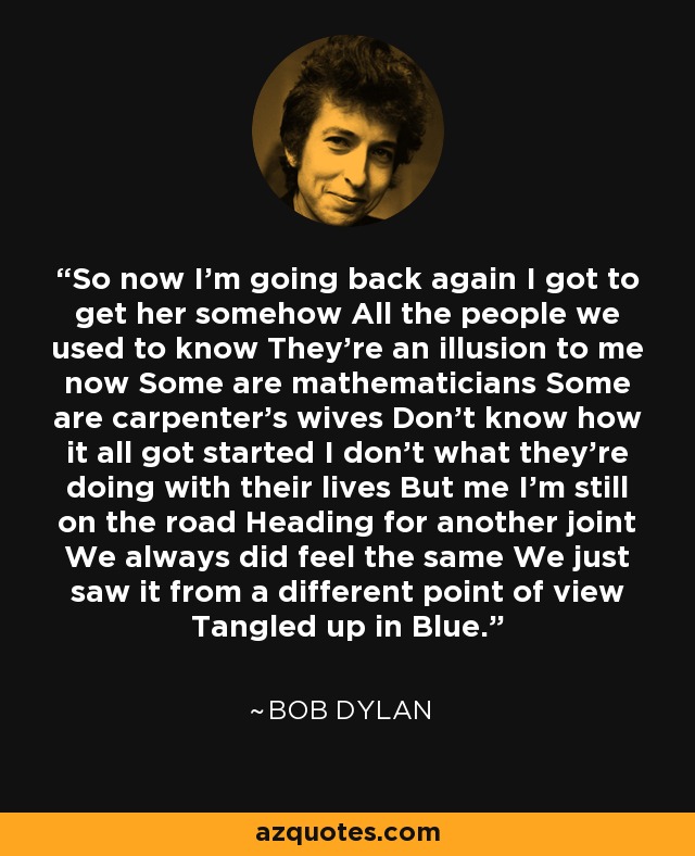 So now I'm going back again I got to get her somehow All the people we used to know They're an illusion to me now Some are mathematicians Some are carpenter's wives Don't know how it all got started I don't what they're doing with their lives But me I'm still on the road Heading for another joint We always did feel the same We just saw it from a different point of view Tangled up in Blue. - Bob Dylan