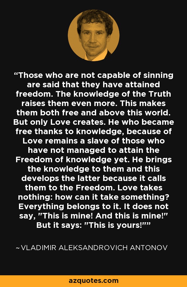 Those who are not capable of sinning are said that they have attained freedom. The knowledge of the Truth raises them even more. This makes them both free and above this world. But only Love creates. He who became free thanks to knowledge, because of Love remains a slave of those who have not managed to attain the Freedom of knowledge yet. He brings the knowledge to them and this develops the latter because it calls them to the Freedom. Love takes nothing: how can it take something? Everything belongs to it. It does not say, 