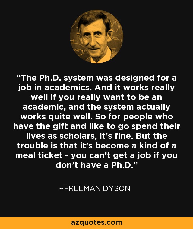 The Ph.D. system was designed for a job in academics. And it works really well if you really want to be an academic, and the system actually works quite well. So for people who have the gift and like to go spend their lives as scholars, it's fine. But the trouble is that it's become a kind of a meal ticket - you can't get a job if you don't have a Ph.D. - Freeman Dyson
