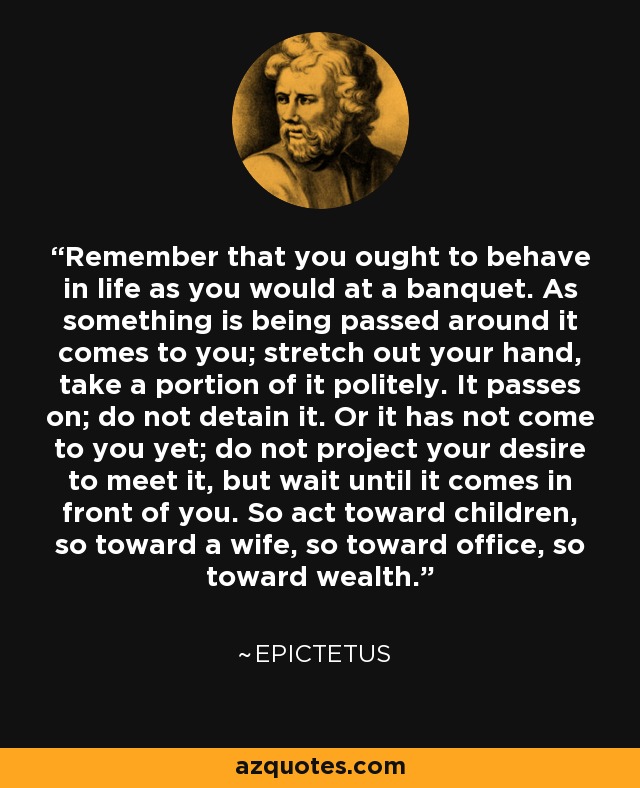 Remember that you ought to behave in life as you would at a banquet. As something is being passed around it comes to you; stretch out your hand, take a portion of it politely. It passes on; do not detain it. Or it has not come to you yet; do not project your desire to meet it, but wait until it comes in front of you. So act toward children, so toward a wife, so toward office, so toward wealth. - Epictetus