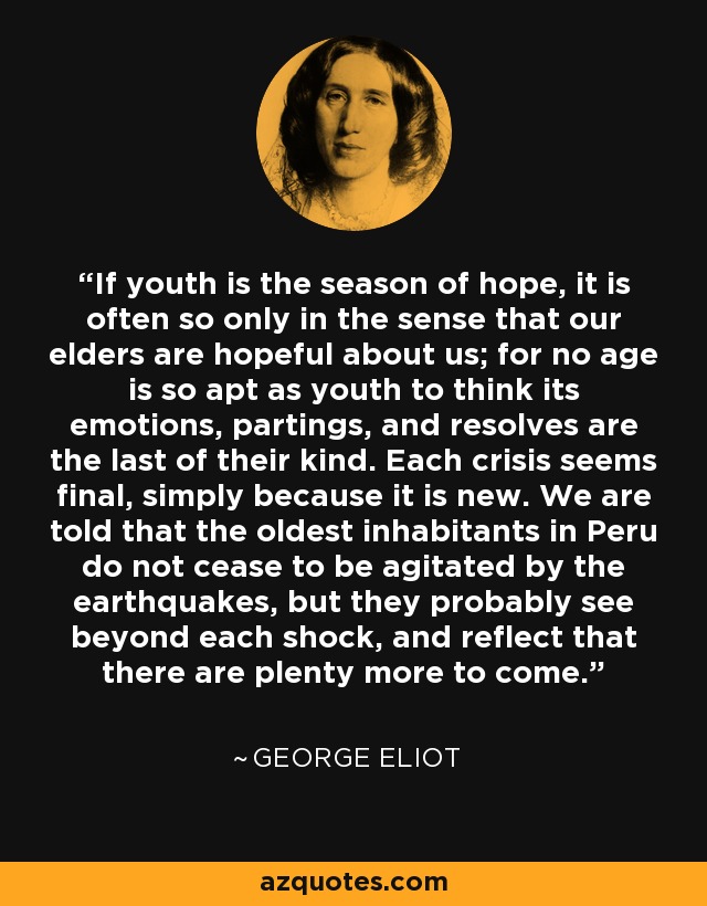 If youth is the season of hope, it is often so only in the sense that our elders are hopeful about us; for no age is so apt as youth to think its emotions, partings, and resolves are the last of their kind. Each crisis seems final, simply because it is new. We are told that the oldest inhabitants in Peru do not cease to be agitated by the earthquakes, but they probably see beyond each shock, and reflect that there are plenty more to come. - George Eliot