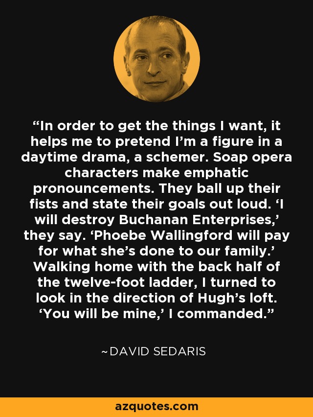 In order to get the things I want, it helps me to pretend I’m a figure in a daytime drama, a schemer. Soap opera characters make emphatic pronouncements. They ball up their fists and state their goals out loud. ‘I will destroy Buchanan Enterprises,’ they say. ‘Phoebe Wallingford will pay for what she’s done to our family.’ Walking home with the back half of the twelve-foot ladder, I turned to look in the direction of Hugh’s loft. ‘You will be mine,’ I commanded. - David Sedaris