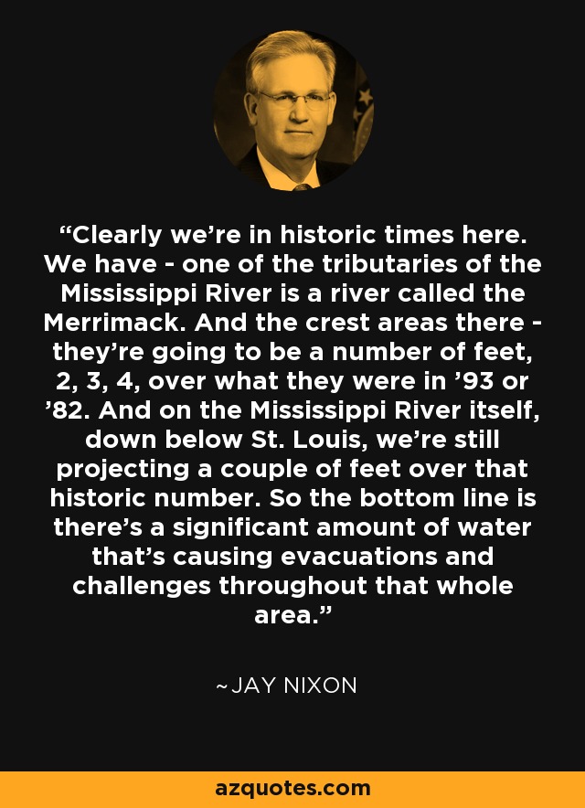 Clearly we're in historic times here. We have - one of the tributaries of the Mississippi River is a river called the Merrimack. And the crest areas there - they're going to be a number of feet, 2, 3, 4, over what they were in '93 or '82. And on the Mississippi River itself, down below St. Louis, we're still projecting a couple of feet over that historic number. So the bottom line is there's a significant amount of water that's causing evacuations and challenges throughout that whole area. - Jay Nixon