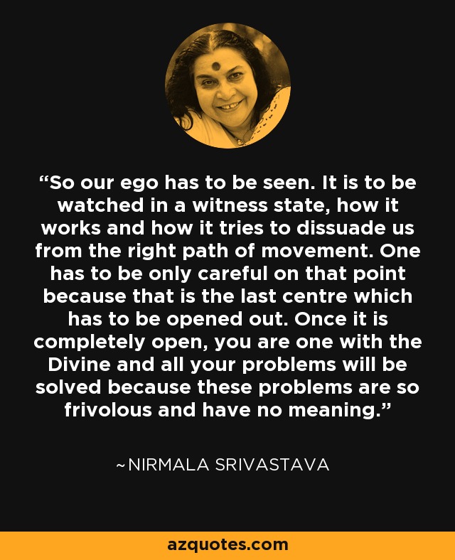 So our ego has to be seen. It is to be watched in a witness state, how it works and how it tries to dissuade us from the right path of movement. One has to be only careful on that point because that is the last centre which has to be opened out. Once it is completely open, you are one with the Divine and all your problems will be solved because these problems are so frivolous and have no meaning. - Nirmala Srivastava