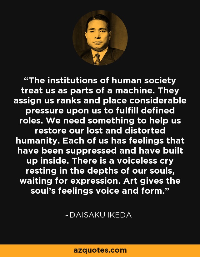 The institutions of human society treat us as parts of a machine. They assign us ranks and place considerable pressure upon us to fulfill defined roles. We need something to help us restore our lost and distorted humanity. Each of us has feelings that have been suppressed and have built up inside. There is a voiceless cry resting in the depths of our souls, waiting for expression. Art gives the soul's feelings voice and form. - Daisaku Ikeda