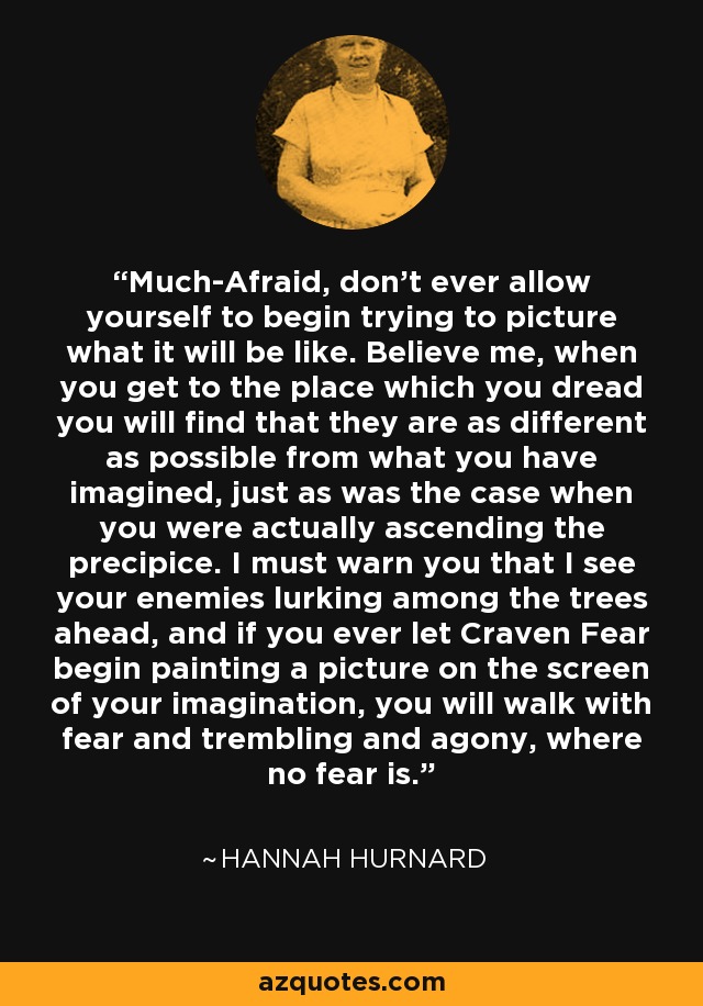 Much-Afraid, don't ever allow yourself to begin trying to picture what it will be like. Believe me, when you get to the place which you dread you will find that they are as different as possible from what you have imagined, just as was the case when you were actually ascending the precipice. I must warn you that I see your enemies lurking among the trees ahead, and if you ever let Craven Fear begin painting a picture on the screen of your imagination, you will walk with fear and trembling and agony, where no fear is. - Hannah Hurnard