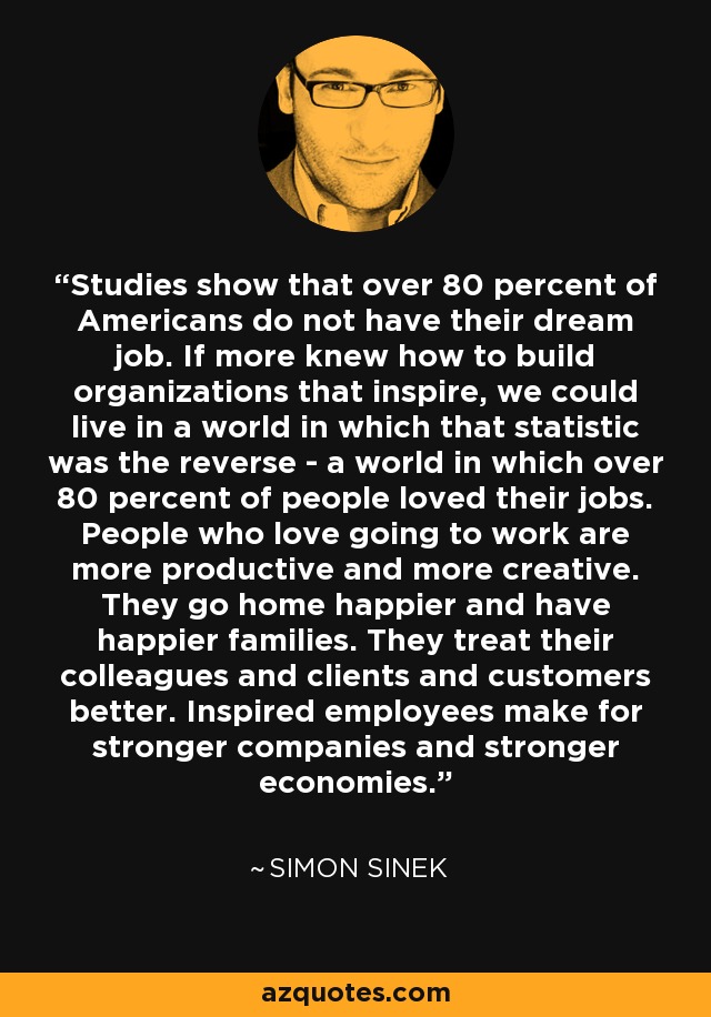 Studies show that over 80 percent of Americans do not have their dream job. If more knew how to build organizations that inspire, we could live in a world in which that statistic was the reverse - a world in which over 80 percent of people loved their jobs. People who love going to work are more productive and more creative. They go home happier and have happier families. They treat their colleagues and clients and customers better. Inspired employees make for stronger companies and stronger economies. - Simon Sinek