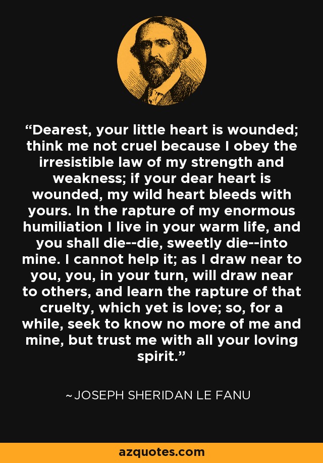 Dearest, your little heart is wounded; think me not cruel because I obey the irresistible law of my strength and weakness; if your dear heart is wounded, my wild heart bleeds with yours. In the rapture of my enormous humiliation I live in your warm life, and you shall die--die, sweetly die--into mine. I cannot help it; as I draw near to you, you, in your turn, will draw near to others, and learn the rapture of that cruelty, which yet is love; so, for a while, seek to know no more of me and mine, but trust me with all your loving spirit. - Joseph Sheridan Le Fanu