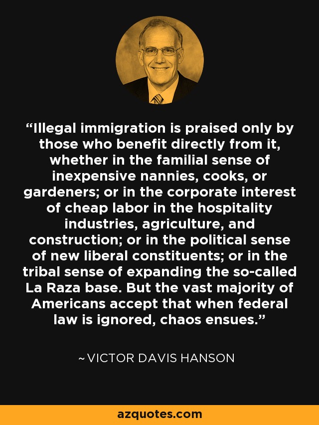 Illegal immigration is praised only by those who benefit directly from it, whether in the familial sense of inexpensive nannies, cooks, or gardeners; or in the corporate interest of cheap labor in the hospitality industries, agriculture, and construction; or in the political sense of new liberal constituents; or in the tribal sense of expanding the so-called La Raza base. But the vast majority of Americans accept that when federal law is ignored, chaos ensues. - Victor Davis Hanson