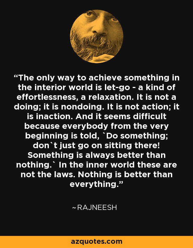 The only way to achieve something in the interior world is let-go - a kind of effortlessness, a relaxation. It is not a doing; it is nondoing. It is not action; it is inaction. And it seems difficult because everybody from the very beginning is told, `Do something; don`t just go on sitting there! Something is always better than nothing.` In the inner world these are not the laws. Nothing is better than everything. - Rajneesh