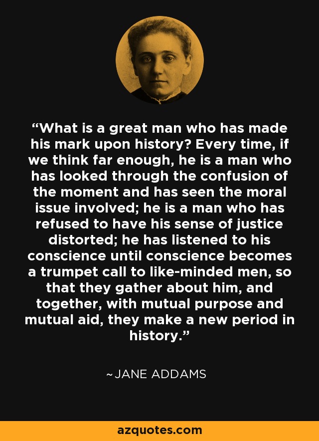 What is a great man who has made his mark upon history? Every time, if we think far enough, he is a man who has looked through the confusion of the moment and has seen the moral issue involved; he is a man who has refused to have his sense of justice distorted; he has listened to his conscience until conscience becomes a trumpet call to like-minded men, so that they gather about him, and together, with mutual purpose and mutual aid, they make a new period in history. - Jane Addams
