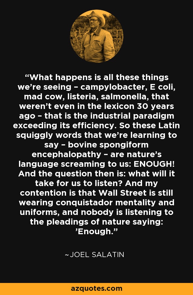 What happens is all these things we're seeing – campylobacter, E coli, mad cow, listeria, salmonella, that weren't even in the lexicon 30 years ago – that is the industrial paradigm exceeding its efficiency. So these Latin squiggly words that we're learning to say – bovine spongiform encephalopathy – are nature's language screaming to us: ENOUGH! And the question then is: what will it take for us to listen? And my contention is that Wall Street is still wearing conquistador mentality and uniforms, and nobody is listening to the pleadings of nature saying: 'Enough.' - Joel Salatin