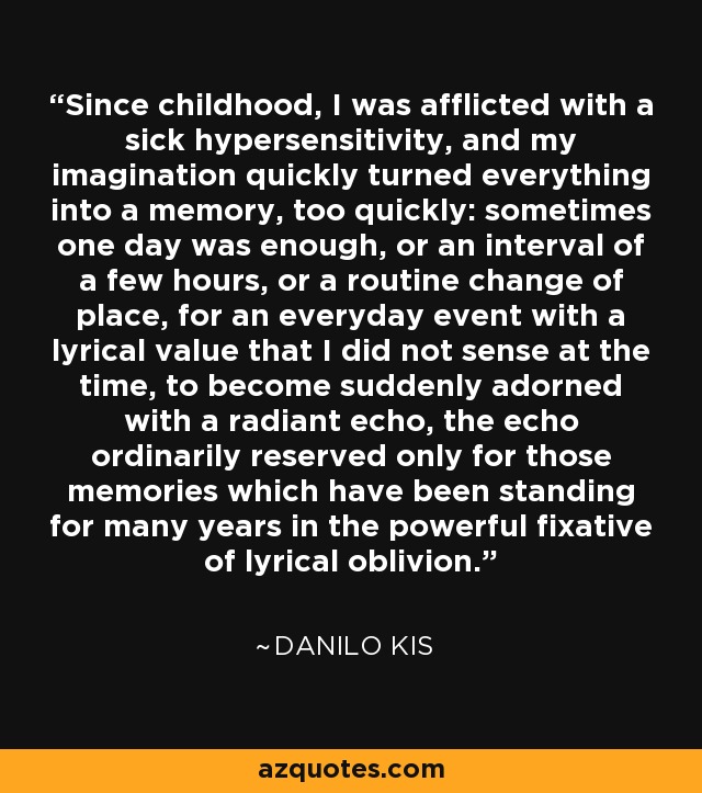 Since childhood, I was afflicted with a sick hypersensitivity, and my imagination quickly turned everything into a memory, too quickly: sometimes one day was enough, or an interval of a few hours, or a routine change of place, for an everyday event with a lyrical value that I did not sense at the time, to become suddenly adorned with a radiant echo, the echo ordinarily reserved only for those memories which have been standing for many years in the powerful fixative of lyrical oblivion. - Danilo Kis