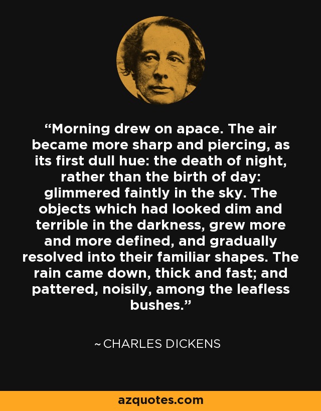 Morning drew on apace. The air became more sharp and piercing, as its first dull hue: the death of night, rather than the birth of day: glimmered faintly in the sky. The objects which had looked dim and terrible in the darkness, grew more and more defined, and gradually resolved into their familiar shapes. The rain came down, thick and fast; and pattered, noisily, among the leafless bushes. - Charles Dickens