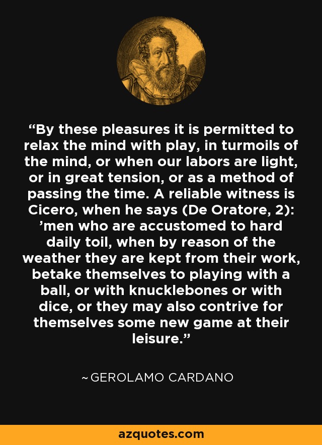 By these pleasures it is permitted to relax the mind with play, in turmoils of the mind, or when our labors are light, or in great tension, or as a method of passing the time. A reliable witness is Cicero, when he says (De Oratore, 2): 'men who are accustomed to hard daily toil, when by reason of the weather they are kept from their work, betake themselves to playing with a ball, or with knucklebones or with dice, or they may also contrive for themselves some new game at their leisure.' - Gerolamo Cardano