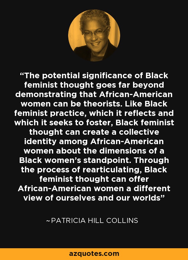 The potential significance of Black feminist thought goes far beyond demonstrating that African-American women can be theorists. Like Black feminist practice, which it reflects and which it seeks to foster, Black feminist thought can create a collective identity among African-American women about the dimensions of a Black women's standpoint. Through the process of rearticulating, Black feminist thought can offer African-American women a different view of ourselves and our worlds - Patricia Hill Collins