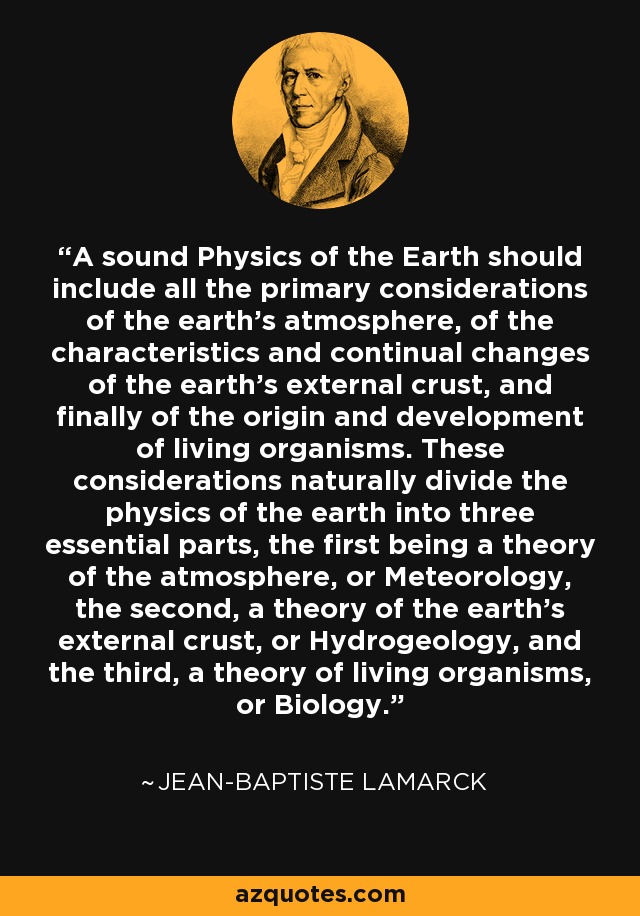 A sound Physics of the Earth should include all the primary considerations of the earth's atmosphere, of the characteristics and continual changes of the earth's external crust, and finally of the origin and development of living organisms. These considerations naturally divide the physics of the earth into three essential parts, the first being a theory of the atmosphere, or Meteorology, the second, a theory of the earth's external crust, or Hydrogeology, and the third, a theory of living organisms, or Biology. - Jean-Baptiste Lamarck
