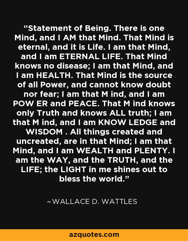 Statement of Being. There is one Mind, and I AM that Mind. That Mind is eternal, and it is Life. I am that Mind, and I am ETERNAL LIFE. That Mind knows no disease; I am that Mind, and I am HEALTH. That Mind is the source of all Power, and cannot know doubt nor fear; I am that M ind, and I am POW ER and PEACE. That M ind knows only Truth and knows ALL truth; I am that M ind, and I am KNOW LEDGE and WISDOM . All things created and uncreated, are in that Mind; I am that Mind, and I am WEALTH and PLENTY. I am the WAY, and the TRUTH, and the LIFE; the LIGHT in me shines out to bless the world. - Wallace D. Wattles