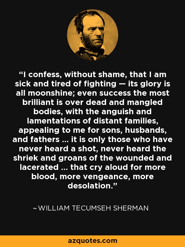 I confess, without shame, that I am sick and tired of fighting — its glory is all moonshine; even success the most brilliant is over dead and mangled bodies, with the anguish and lamentations of distant families, appealing to me for sons, husbands, and fathers ... it is only those who have never heard a shot, never heard the shriek and groans of the wounded and lacerated ... that cry aloud for more blood, more vengeance, more desolation. - William Tecumseh Sherman