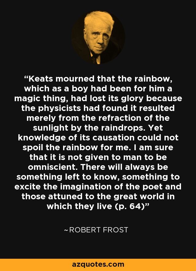 Keats mourned that the rainbow, which as a boy had been for him a magic thing, had lost its glory because the physicists had found it resulted merely from the refraction of the sunlight by the raindrops. Yet knowledge of its causation could not spoil the rainbow for me. I am sure that it is not given to man to be omniscient. There will always be something left to know, something to excite the imagination of the poet and those attuned to the great world in which they live (p. 64) - Robert Frost