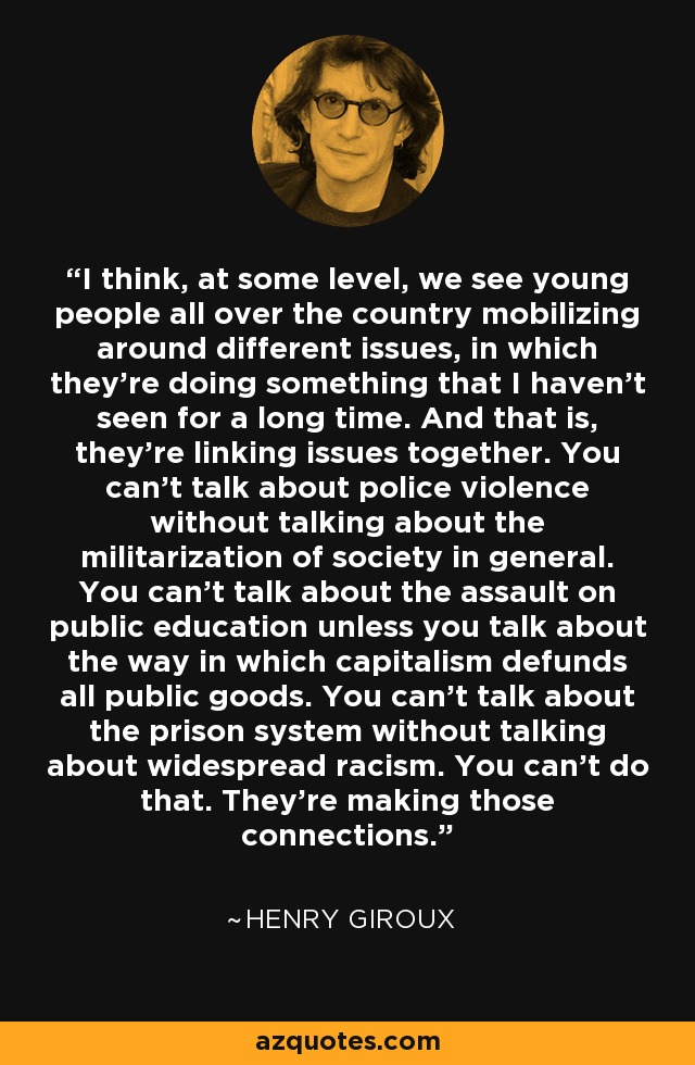 I think, at some level, we see young people all over the country mobilizing around different issues, in which they're doing something that I haven't seen for a long time. And that is, they're linking issues together. You can't talk about police violence without talking about the militarization of society in general. You can't talk about the assault on public education unless you talk about the way in which capitalism defunds all public goods. You can't talk about the prison system without talking about widespread racism. You can't do that. They're making those connections. - Henry Giroux