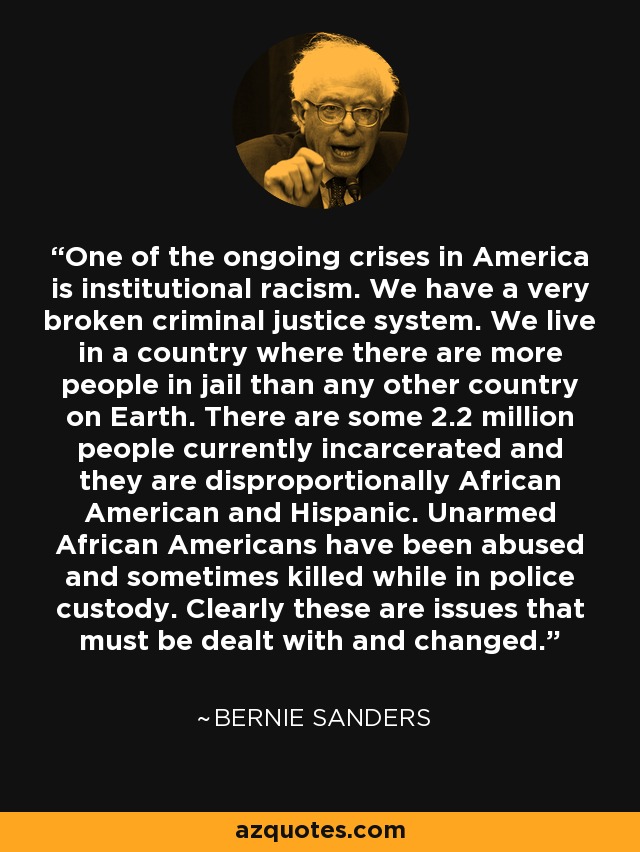 One of the ongoing crises in America is institutional racism. We have a very broken criminal justice system. We live in a country where there are more people in jail than any other country on Earth. There are some 2.2 million people currently incarcerated and they are disproportionally African American and Hispanic. Unarmed African Americans have been abused and sometimes killed while in police custody. Clearly these are issues that must be dealt with and changed. - Bernie Sanders