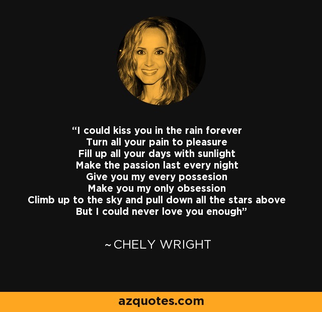 I could kiss you in the rain forever Turn all your pain to pleasure Fill up all your days with sunlight Make the passion last every night Give you my every possesion Make you my only obsession Climb up to the sky and pull down all the stars above But I could never love you enough - Chely Wright