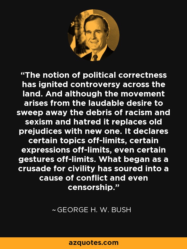 The notion of political correctness has ignited controversy across the land. And although the movement arises from the laudable desire to sweep away the debris of racism and sexism and hatred it replaces old prejudices with new one. It declares certain topics off-limits, certain expressions off-limits, even certain gestures off-limits. What began as a crusade for civility has soured into a cause of conflict and even censorship. - George H. W. Bush