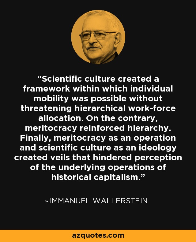 Scientific culture created a framework within which individual mobility was possible without threatening hierarchical work-force allocation. On the contrary, meritocracy reinforced hierarchy. Finally, meritocracy as an operation and scientific culture as an ideology created veils that hindered perception of the underlying operations of historical capitalism. - Immanuel Wallerstein