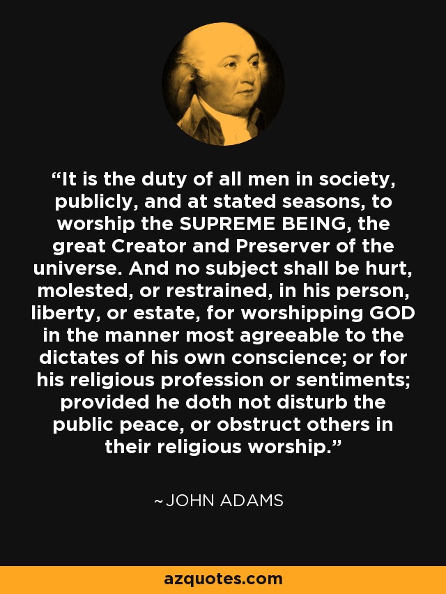 It is the duty of all men in society, publicly, and at stated seasons, to worship the SUPREME BEING, the great Creator and Preserver of the universe. And no subject shall be hurt, molested, or restrained, in his person, liberty, or estate, for worshipping GOD in the manner most agreeable to the dictates of his own conscience; or for his religious profession or sentiments; provided he doth not disturb the public peace, or obstruct others in their religious worship. - John Adams