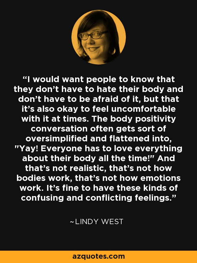 I would want people to know that they don't have to hate their body and don't have to be afraid of it, but that it's also okay to feel uncomfortable with it at times. The body positivity conversation often gets sort of oversimplified and flattened into, 