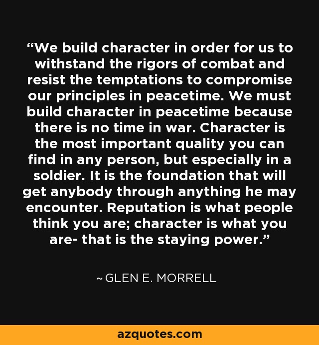 We build character in order for us to withstand the rigors of combat and resist the temptations to compromise our principles in peacetime. We must build character in peacetime because there is no time in war. Character is the most important quality you can find in any person, but especially in a soldier. It is the foundation that will get anybody through anything he may encounter. Reputation is what people think you are; character is what you are- that is the staying power. - Glen E. Morrell