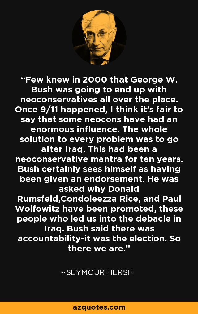 Few knew in 2000 that George W. Bush was going to end up with neoconservatives all over the place. Once 9/11 happened, I think it's fair to say that some neocons have had an enormous influence. The whole solution to every problem was to go after Iraq. This had been a neoconservative mantra for ten years. Bush certainly sees himself as having been given an endorsement. He was asked why Donald Rumsfeld,Condoleezza Rice, and Paul Wolfowitz have been promoted, these people who led us into the debacle in Iraq. Bush said there was accountability-it was the election. So there we are. - Seymour Hersh