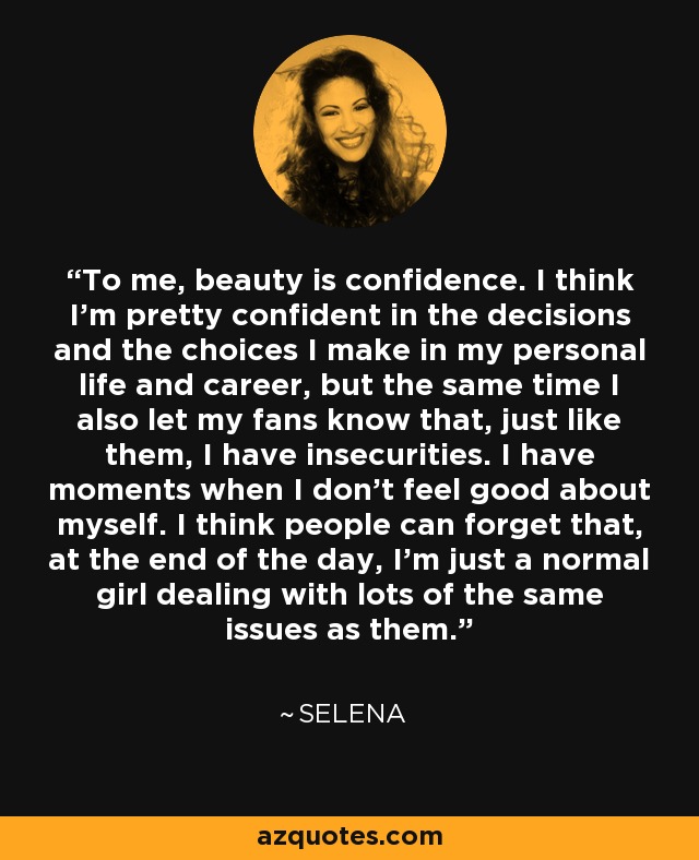 To me, beauty is confidence. I think I’m pretty confident in the decisions and the choices I make in my personal life and career, but the same time I also let my fans know that, just like them, I have insecurities. I have moments when I don’t feel good about myself. I think people can forget that, at the end of the day, I’m just a normal girl dealing with lots of the same issues as them. - Selena