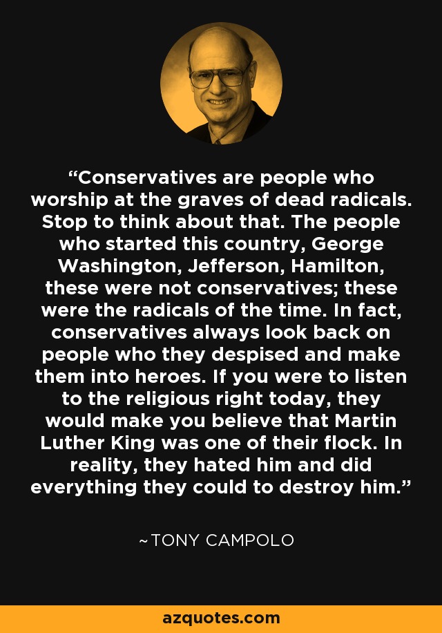 Conservatives are people who worship at the graves of dead radicals. Stop to think about that. The people who started this country, George Washington, Jefferson, Hamilton, these were not conservatives; these were the radicals of the time. In fact, conservatives always look back on people who they despised and make them into heroes. If you were to listen to the religious right today, they would make you believe that Martin Luther King was one of their flock. In reality, they hated him and did everything they could to destroy him. - Tony Campolo