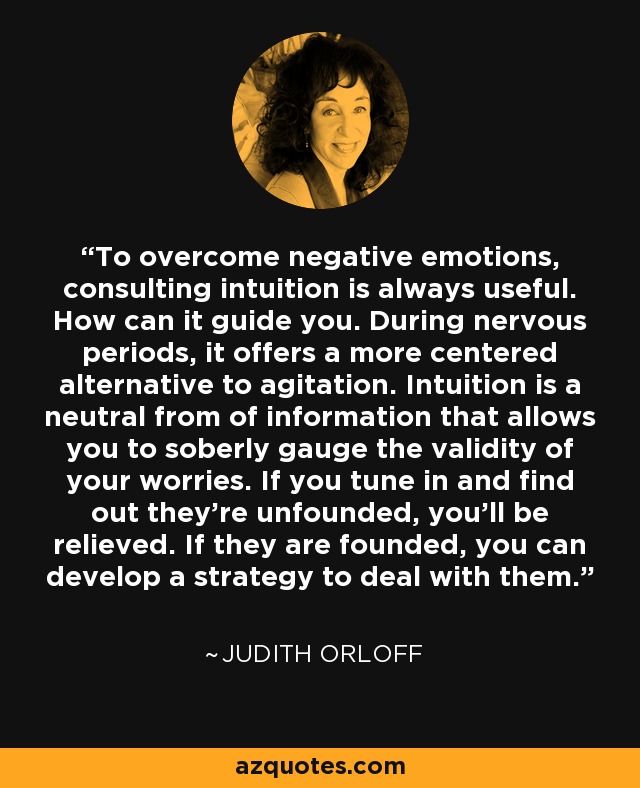 To overcome negative emotions, consulting intuition is always useful. How can it guide you. During nervous periods, it offers a more centered alternative to agitation. Intuition is a neutral from of information that allows you to soberly gauge the validity of your worries. If you tune in and find out they're unfounded, you'll be relieved. If they are founded, you can develop a strategy to deal with them. - Judith Orloff