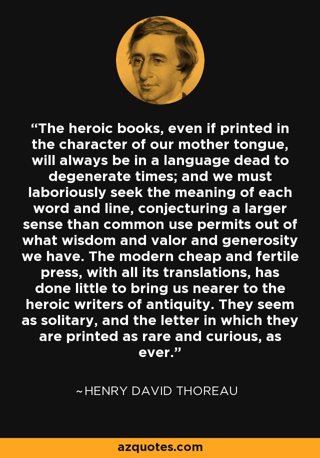 The heroic books, even if printed in the character of our mother tongue, will always be in a language dead to degenerate times; and we must laboriously seek the meaning of each word and line, conjecturing a larger sense than common use permits out of what wisdom and valor and generosity we have. The modern cheap and fertile press, with all its translations, has done little to bring us nearer to the heroic writers of antiquity. They seem as solitary, and the letter in which they are printed as rare and curious, as ever. - Henry David Thoreau