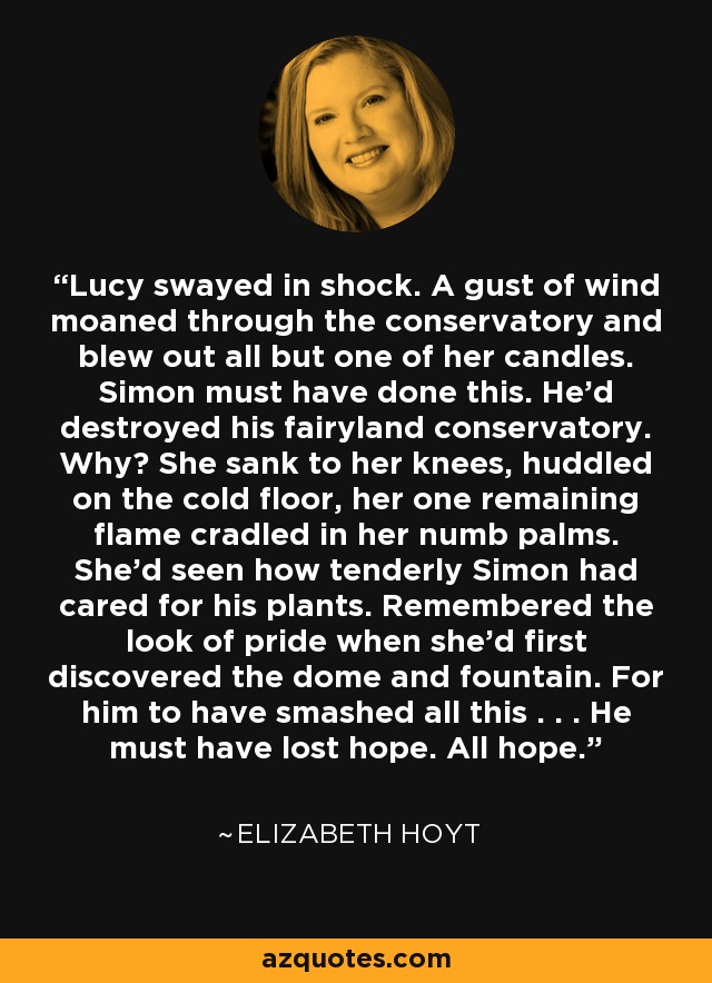 Lucy swayed in shock. A gust of wind moaned through the conservatory and blew out all but one of her candles. Simon must have done this. He’d destroyed his fairyland conservatory. Why? She sank to her knees, huddled on the cold floor, her one remaining flame cradled in her numb palms. She’d seen how tenderly Simon had cared for his plants. Remembered the look of pride when she’d first discovered the dome and fountain. For him to have smashed all this . . . He must have lost hope. All hope. - Elizabeth Hoyt