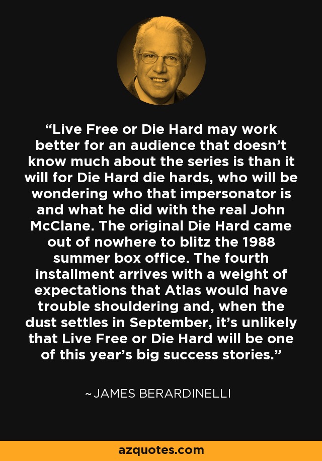 Live Free or Die Hard may work better for an audience that doesn't know much about the series is than it will for Die Hard die hards, who will be wondering who that impersonator is and what he did with the real John McClane. The original Die Hard came out of nowhere to blitz the 1988 summer box office. The fourth installment arrives with a weight of expectations that Atlas would have trouble shouldering and, when the dust settles in September, it's unlikely that Live Free or Die Hard will be one of this year's big success stories. - James Berardinelli